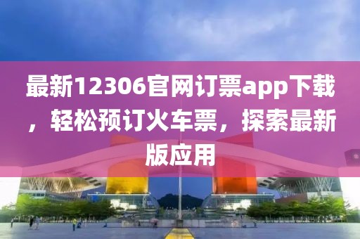 最新12306官网订票app下载，轻松预订火车票，探索最新版应用