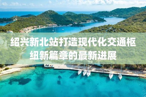绍兴新北站打造现代化交通枢纽新篇章的最新进展
