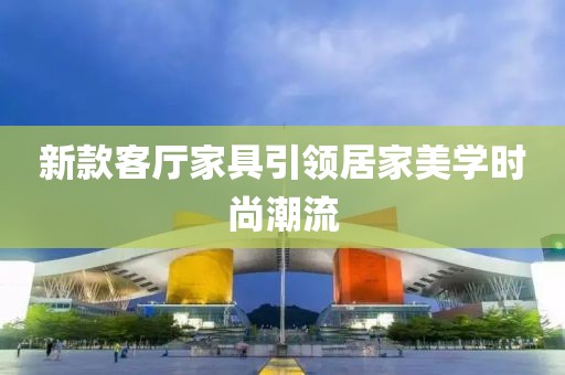 新款客厅家具引领居家美学时尚潮流