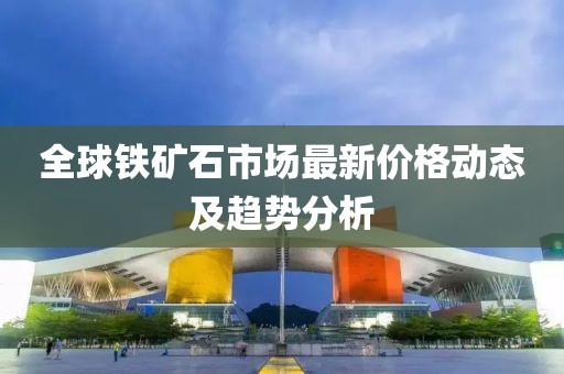 全球铁矿石市场最新价格动态及趋势分析