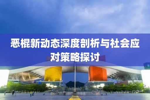 恶棍新动态深度剖析与社会应对策略探讨