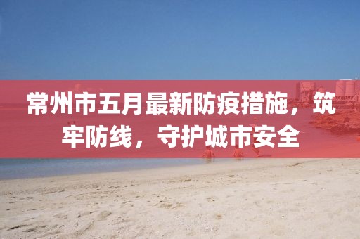 常州市五月最新防疫措施，筑牢防线，守护城市安全