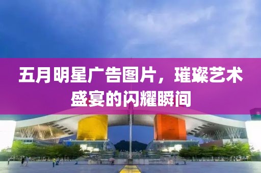 五月明星广告图片，璀璨艺术盛宴的闪耀瞬间