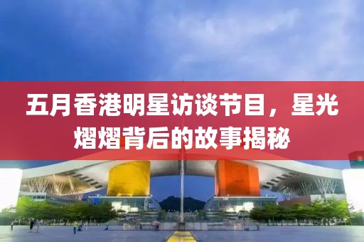 五月香港明星访谈节目，星光熠熠背后的故事揭秘