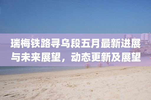 瑞梅铁路寻乌段五月最新进展与未来展望，动态更新及展望