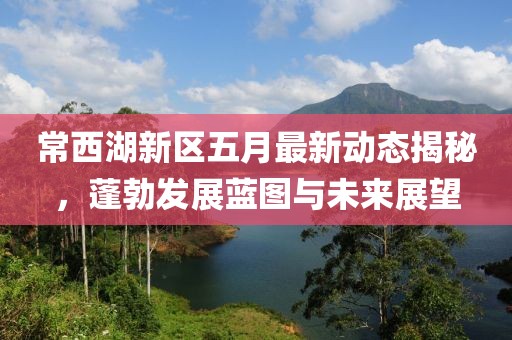 常西湖新区五月最新动态揭秘，蓬勃发展蓝图与未来展望