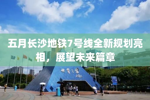 五月长沙地铁7号线全新规划亮相，展望未来篇章