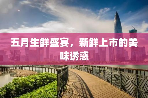 五月生鲜盛宴，新鲜上市的美味诱惑