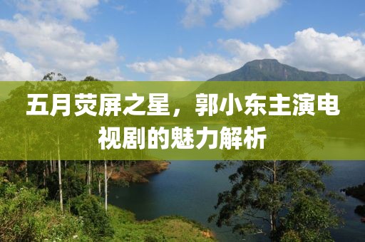 五月荧屏之星，郭小东主演电视剧的魅力解析