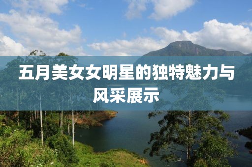 五月美女女明星的独特魅力与风采展示