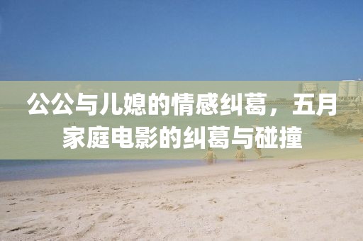 公公与儿媳的情感纠葛，五月家庭电影的纠葛与碰撞