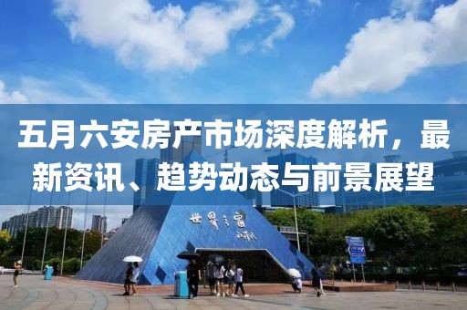 五月六安房产市场深度解析，最新资讯、趋势动态与前景展望