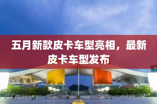 五月新款皮卡车型亮相，最新皮卡车型发布