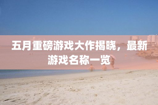 五月重磅游戏大作揭晓，最新游戏名称一览