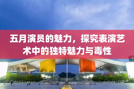 五月演员的魅力，探究表演艺术中的独特魅力与毒性