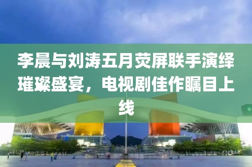 李晨与刘涛五月荧屏联手演绎璀璨盛宴，电视剧佳作瞩目上线