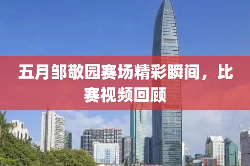 五月邹敬园赛场精彩瞬间，比赛视频回顾