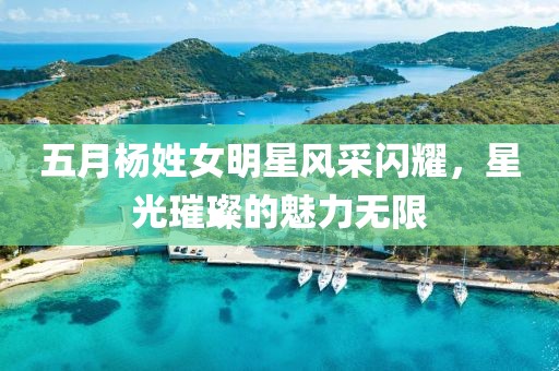 五月杨姓女明星风采闪耀，星光璀璨的魅力无限