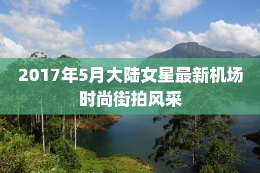 2017年5月大陆女星最新机场时尚街拍风采