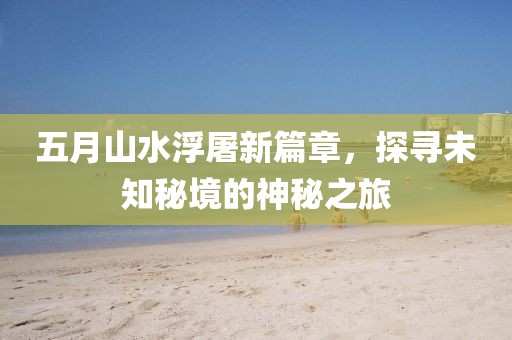 五月山水浮屠新篇章，探寻未知秘境的神秘之旅