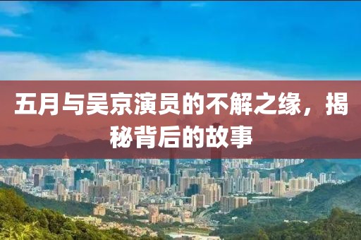 五月与吴京演员的不解之缘，揭秘背后的故事