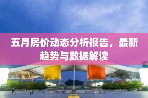 五月房价动态分析报告，最新趋势与数据解读