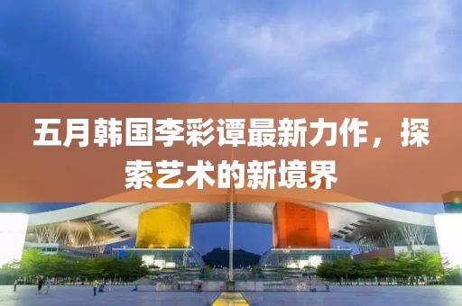 五月韩国李彩谭最新力作，探索艺术的新境界