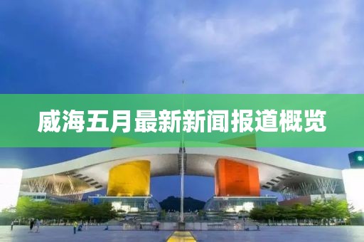 威海五月最新新闻报道概览