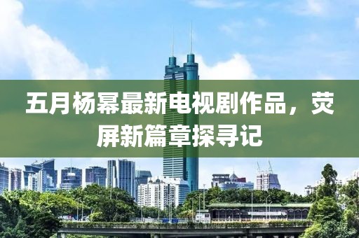 五月杨幂最新电视剧作品，荧屏新篇章探寻记