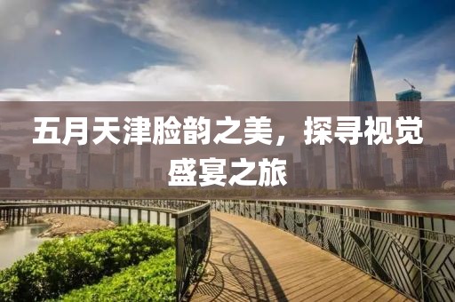 五月天津脸韵之美，探寻视觉盛宴之旅