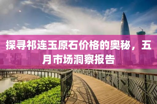 探寻祁连玉原石价格的奥秘，五月市场洞察报告