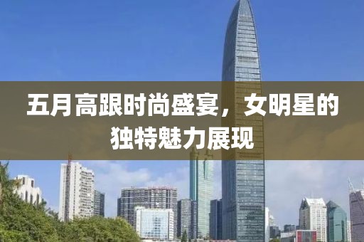 五月高跟时尚盛宴，女明星的独特魅力展现