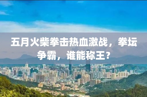 五月火柴拳击热血激战，拳坛争霸，谁能称王？