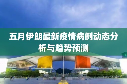 五月伊朗最新疫情病例动态分析与趋势预测