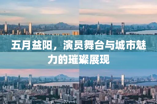 五月益阳，演员舞台与城市魅力的璀璨展现