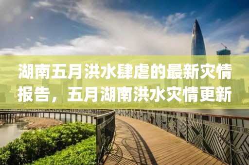 湖南五月洪水肆虐的最新灾情报告，五月湖南洪水灾情更新