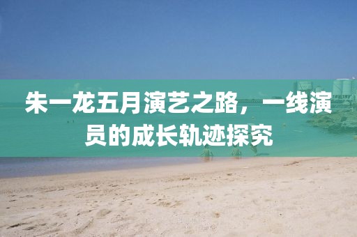 朱一龙五月演艺之路，一线演员的成长轨迹探究