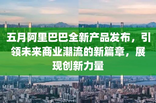 五月阿里巴巴全新产品发布，引领未来商业潮流的新篇章，展现创新力量