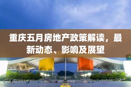重庆五月房地产政策解读，最新动态、影响及展望