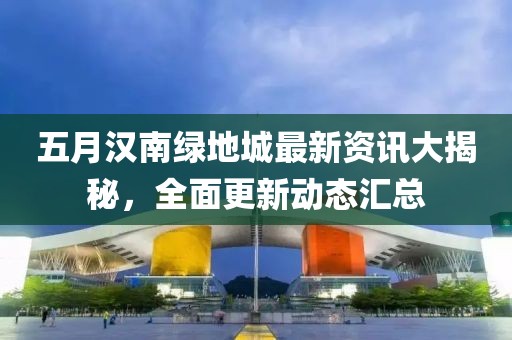 五月汉南绿地城最新资讯大揭秘，全面更新动态汇总