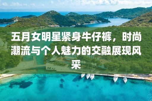 五月女明星紧身牛仔裤，时尚潮流与个人魅力的交融展现风采