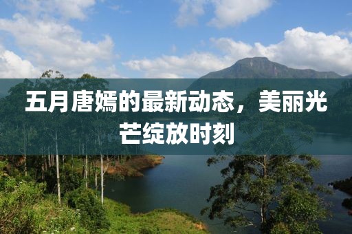 五月唐嫣的最新动态，美丽光芒绽放时刻