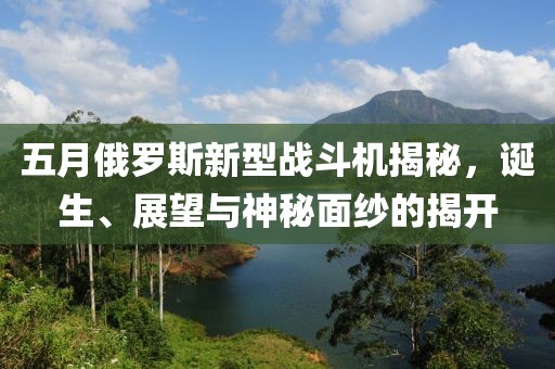 五月俄罗斯新型战斗机揭秘，诞生、展望与神秘面纱的揭开