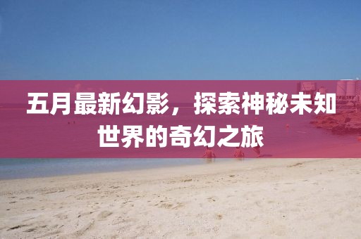 五月最新幻影，探索神秘未知世界的奇幻之旅