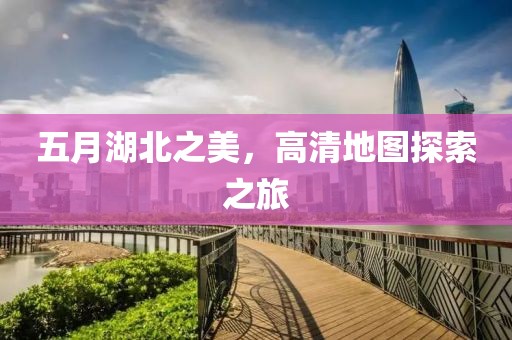 五月湖北之美，高清地图探索之旅