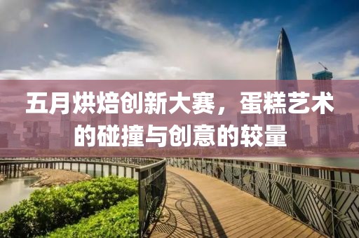 五月烘焙创新大赛，蛋糕艺术的碰撞与创意的较量
