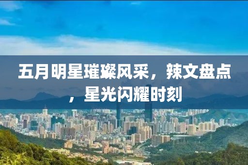 五月明星璀璨风采，辣文盘点，星光闪耀时刻