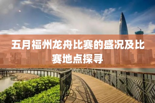 五月福州龙舟比赛的盛况及比赛地点探寻