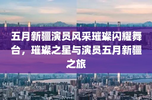 五月新疆演员风采璀璨闪耀舞台，璀璨之星与演员五月新疆之旅