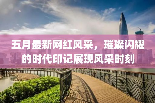 五月最新网红风采，璀璨闪耀的时代印记展现风采时刻